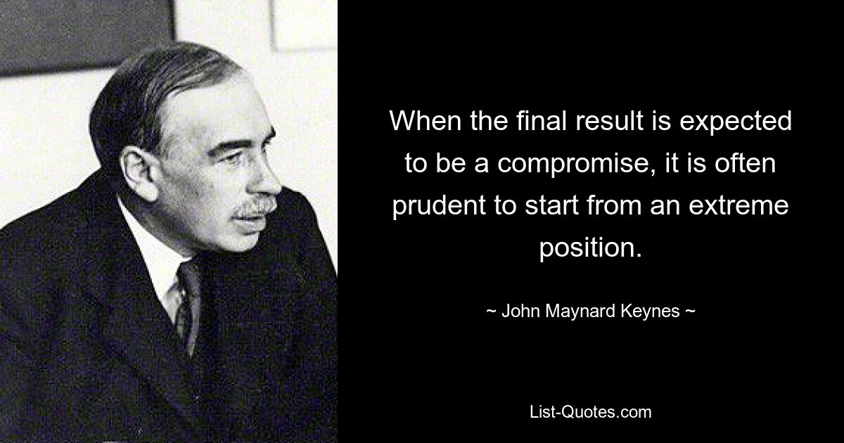 When the final result is expected to be a compromise, it is often prudent to start from an extreme position. — © John Maynard Keynes