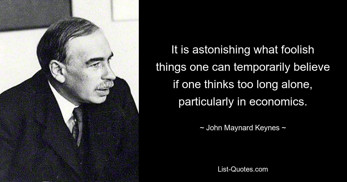 It is astonishing what foolish things one can temporarily believe if one thinks too long alone, particularly in economics. — © John Maynard Keynes