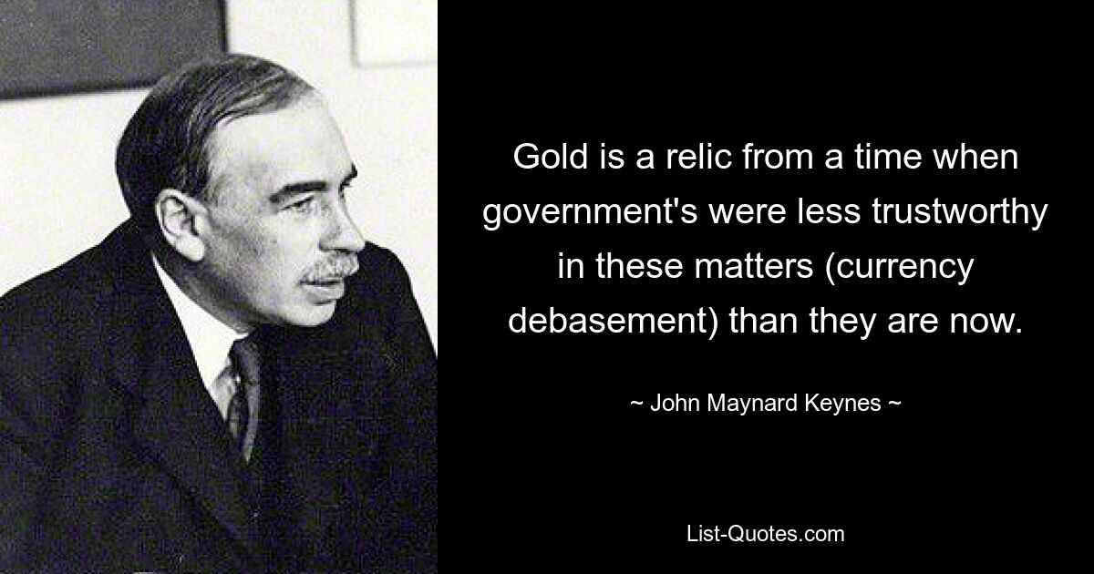 Gold is a relic from a time when government's were less trustworthy in these matters (currency debasement) than they are now. — © John Maynard Keynes