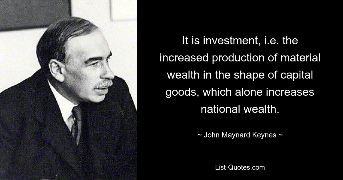 It is investment, i.e. the increased production of material wealth in the shape of capital goods, which alone increases national wealth. — © John Maynard Keynes