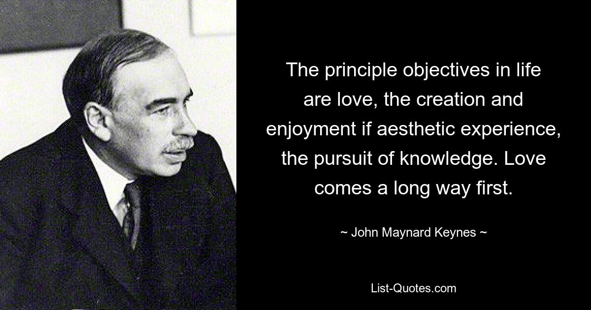 The principle objectives in life are love, the creation and enjoyment if aesthetic experience, the pursuit of knowledge. Love comes a long way first. — © John Maynard Keynes