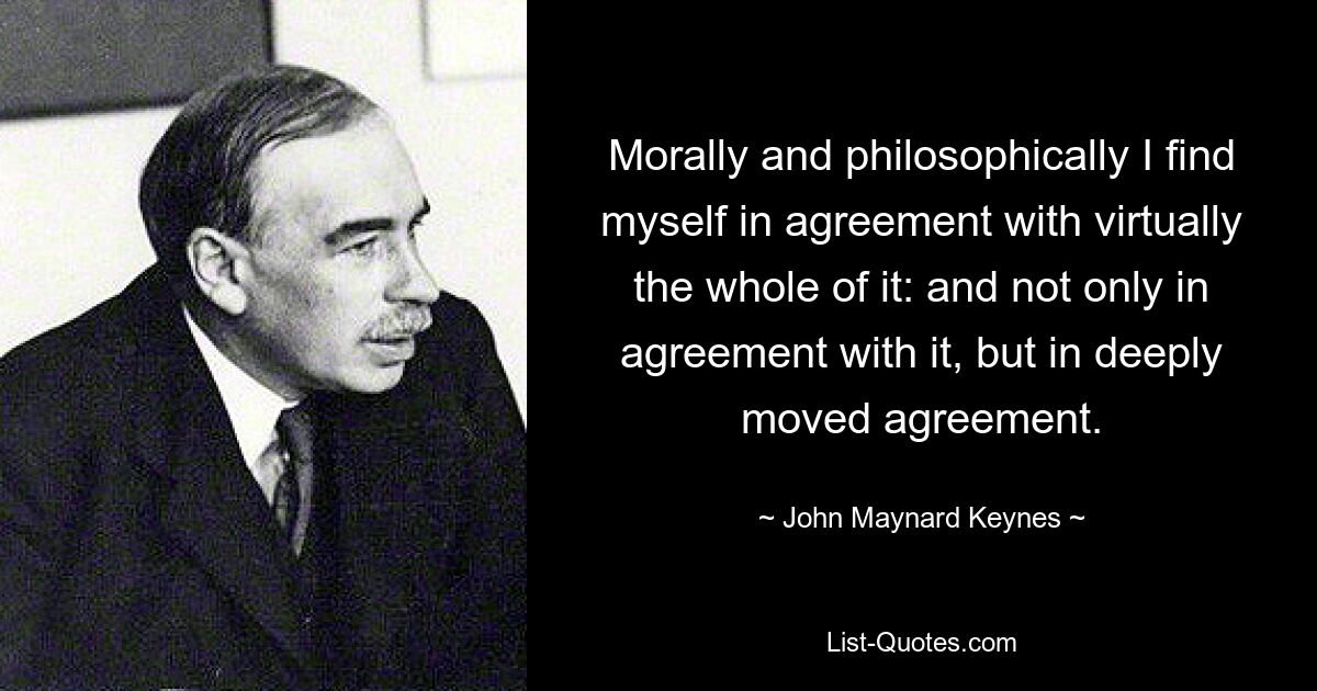 Morally and philosophically I find myself in agreement with virtually the whole of it: and not only in agreement with it, but in deeply moved agreement. — © John Maynard Keynes