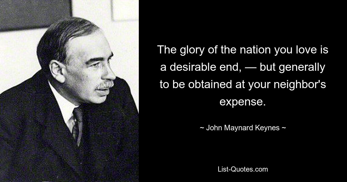 The glory of the nation you love is a desirable end, — but generally to be obtained at your neighbor's expense. — © John Maynard Keynes