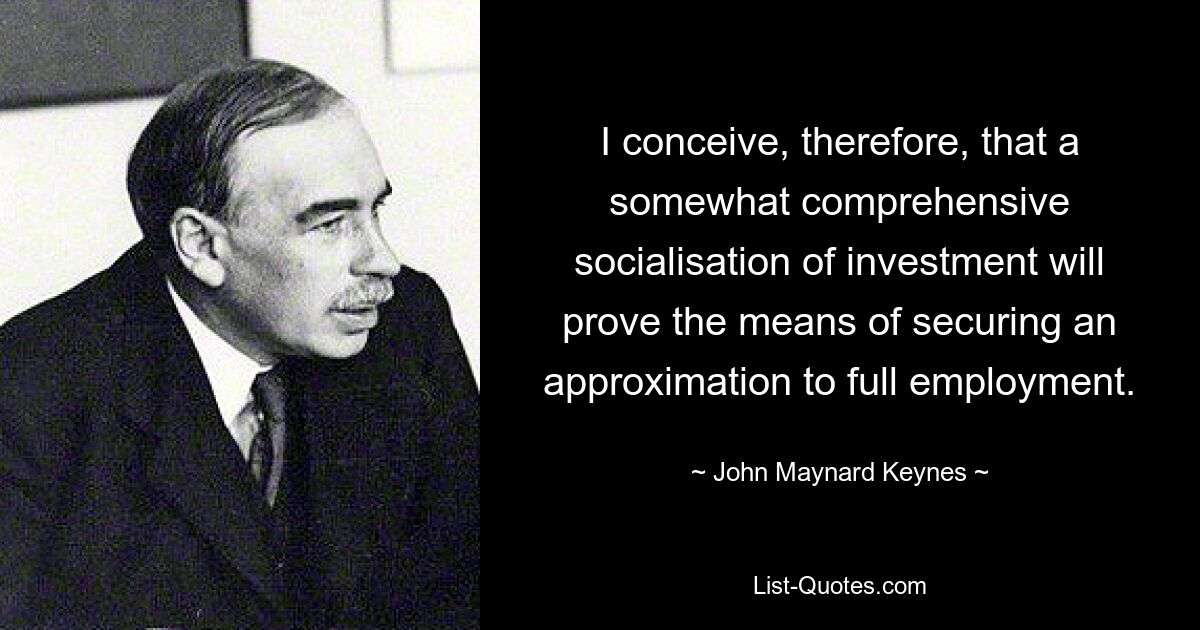 I conceive, therefore, that a somewhat comprehensive socialisation of investment will prove the means of securing an approximation to full employment. — © John Maynard Keynes