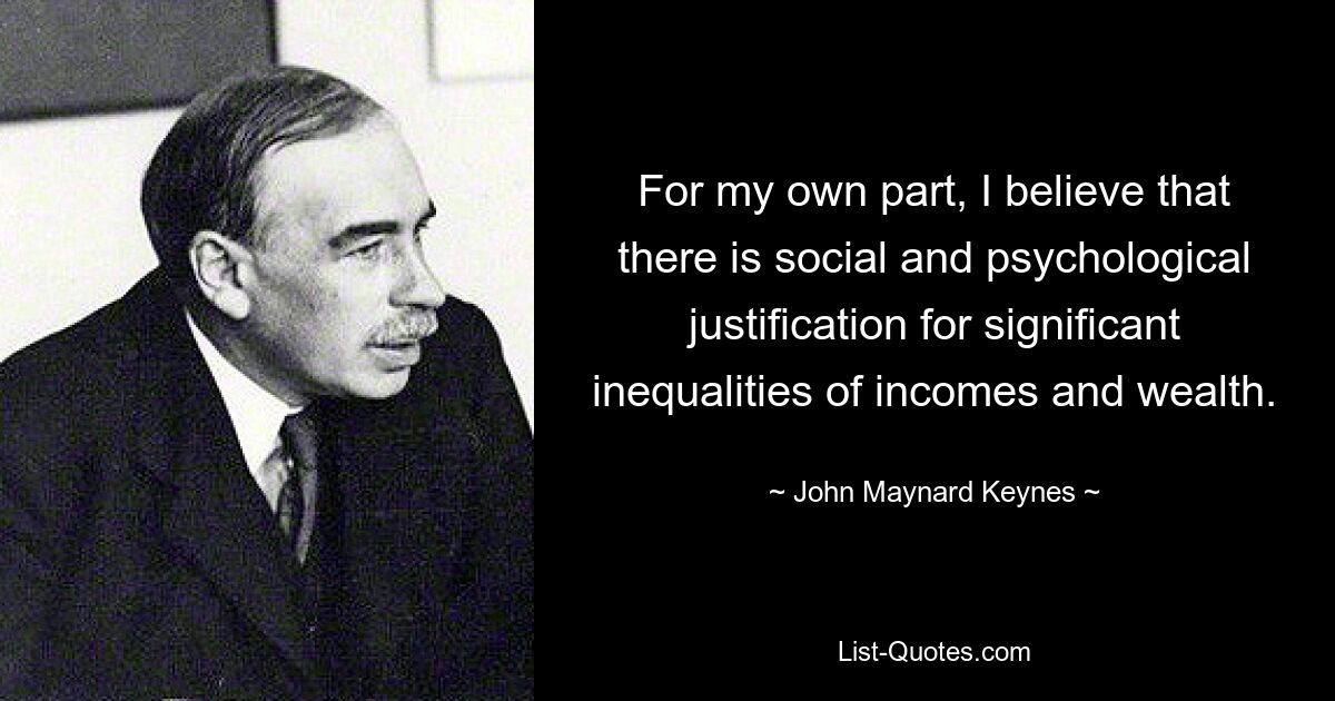 For my own part, I believe that there is social and psychological justification for significant inequalities of incomes and wealth. — © John Maynard Keynes