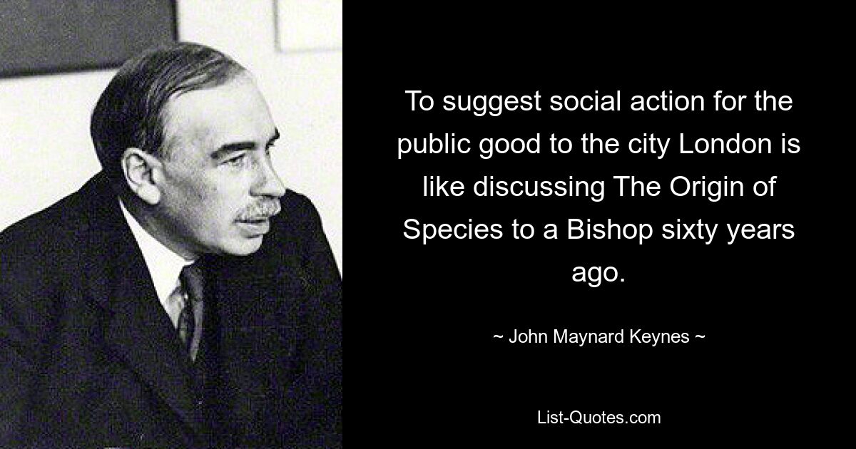 To suggest social action for the public good to the city London is like discussing The Origin of Species to a Bishop sixty years ago. — © John Maynard Keynes