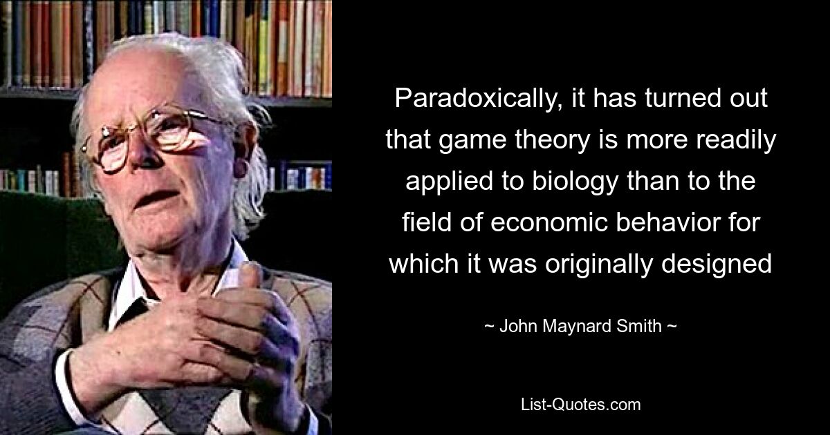 Paradoxically, it has turned out that game theory is more readily applied to biology than to the field of economic behavior for which it was originally designed — © John Maynard Smith