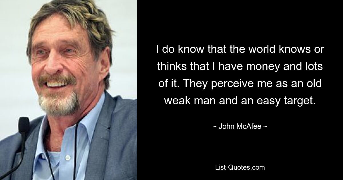 I do know that the world knows or thinks that I have money and lots of it. They perceive me as an old weak man and an easy target. — © John McAfee