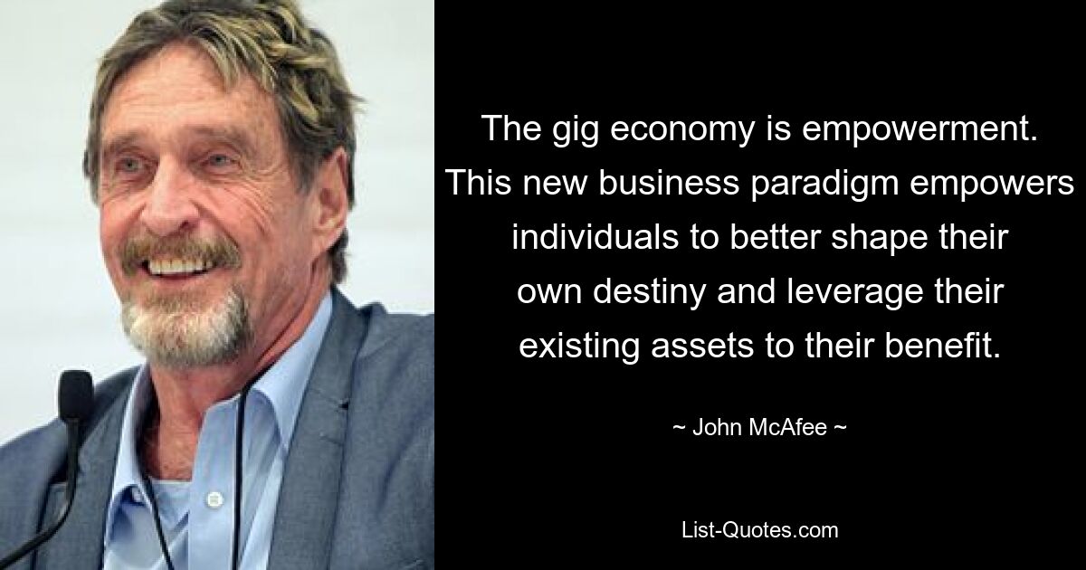 The gig economy is empowerment. This new business paradigm empowers individuals to better shape their own destiny and leverage their existing assets to their benefit. — © John McAfee