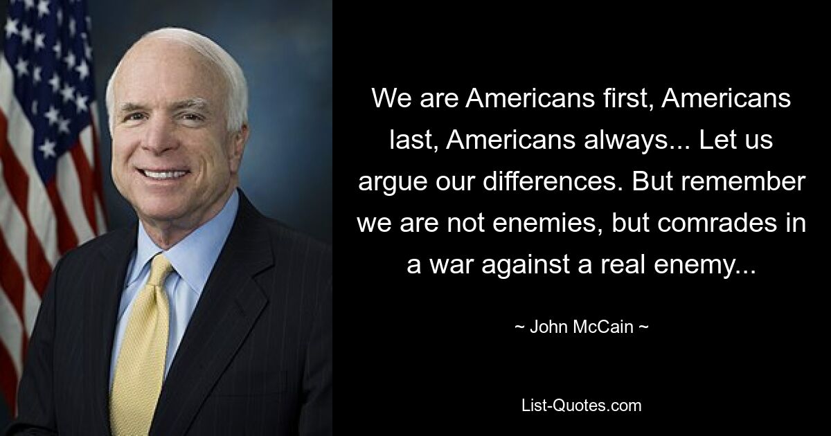 We are Americans first, Americans last, Americans always... Let us argue our differences. But remember we are not enemies, but comrades in a war against a real enemy... — © John McCain