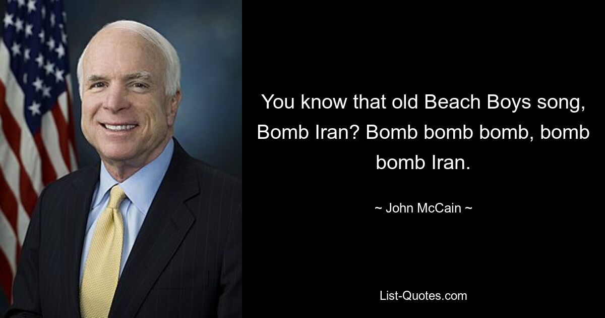 You know that old Beach Boys song, Bomb Iran? Bomb bomb bomb, bomb bomb Iran. — © John McCain