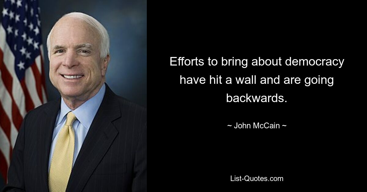 Efforts to bring about democracy have hit a wall and are going backwards. — © John McCain