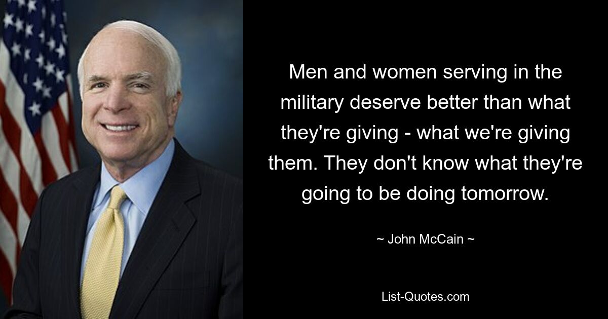 Men and women serving in the military deserve better than what they're giving - what we're giving them. They don't know what they're going to be doing tomorrow. — © John McCain