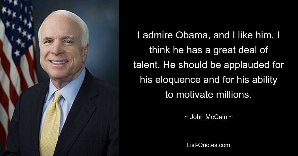 I admire Obama, and I like him. I think he has a great deal of talent. He should be applauded for his eloquence and for his ability to motivate millions. — © John McCain