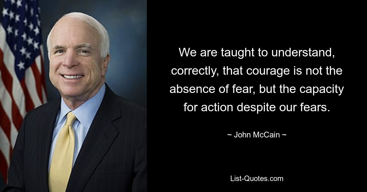 We are taught to understand, correctly, that courage is not the absence of fear, but the capacity for action despite our fears. — © John McCain