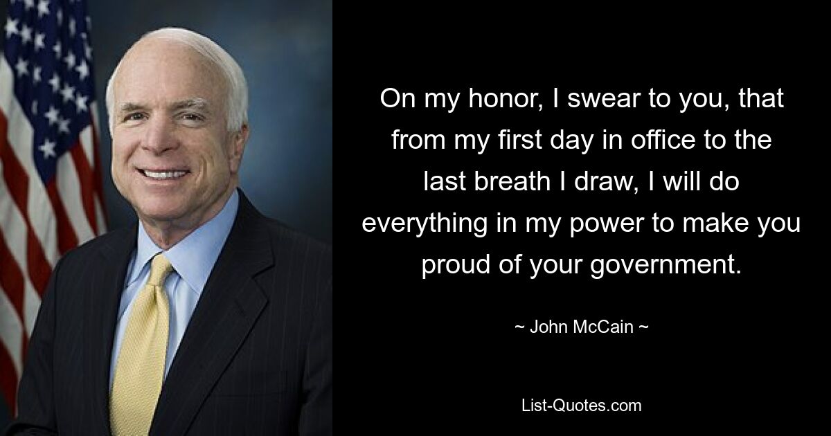 On my honor, I swear to you, that from my first day in office to the last breath I draw, I will do everything in my power to make you proud of your government. — © John McCain