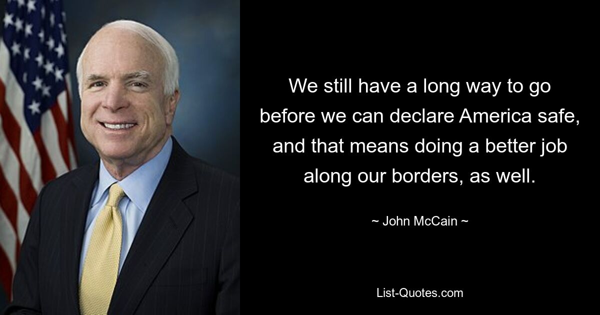 We still have a long way to go before we can declare America safe, and that means doing a better job along our borders, as well. — © John McCain