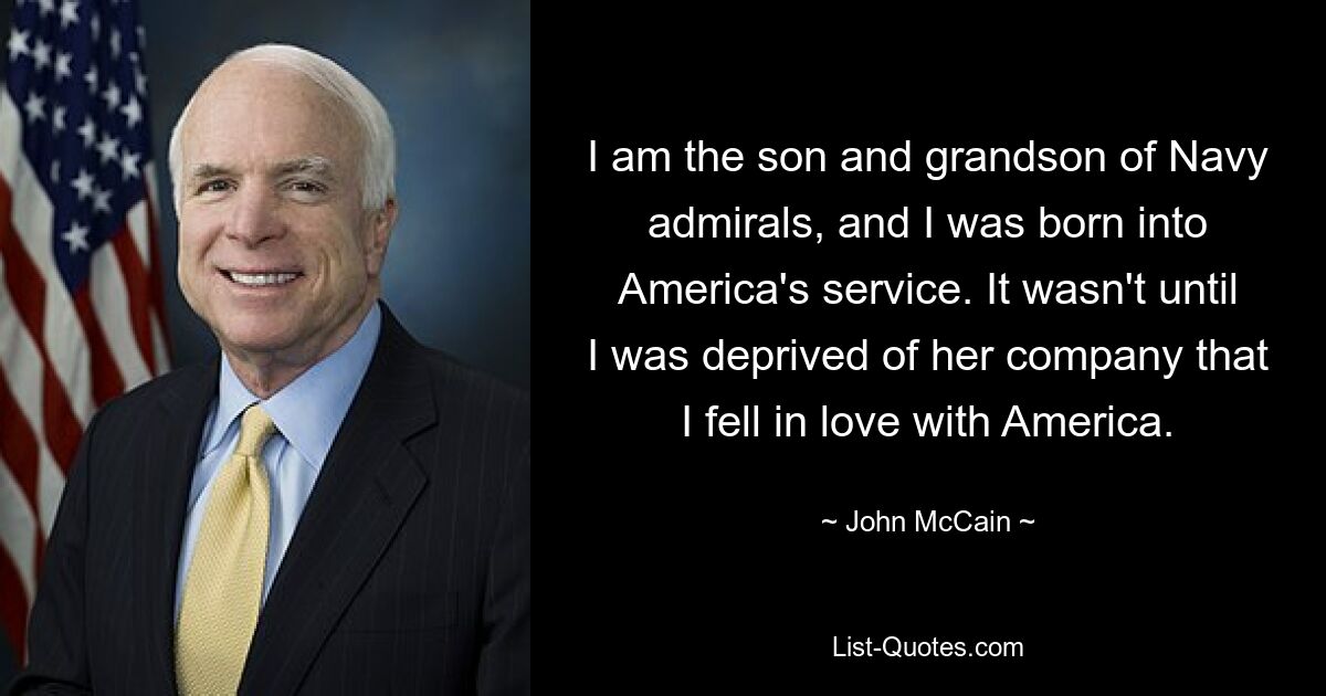 I am the son and grandson of Navy admirals, and I was born into America's service. It wasn't until I was deprived of her company that I fell in love with America. — © John McCain