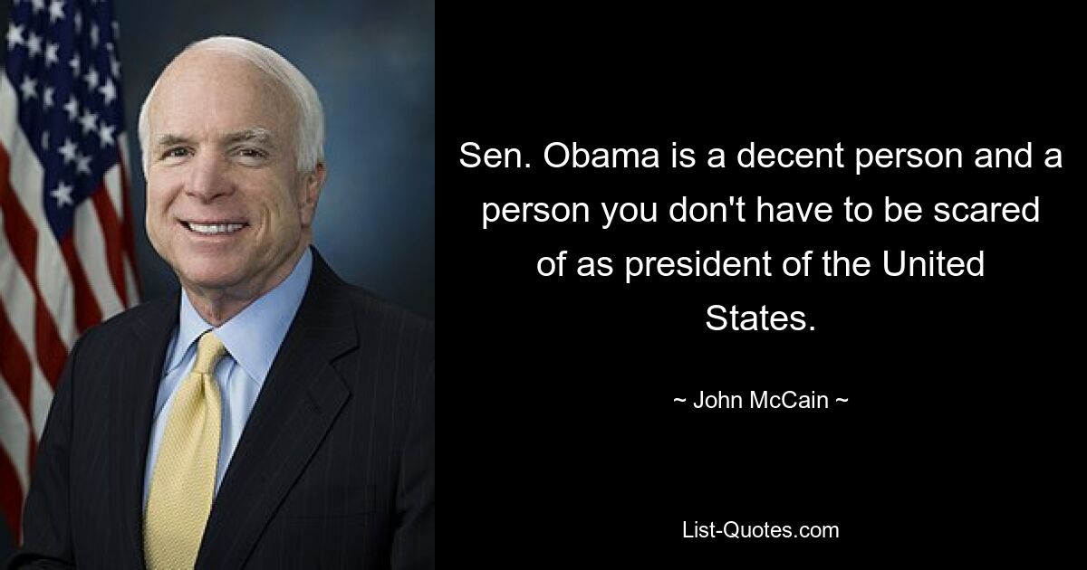 Sen. Obama is a decent person and a person you don't have to be scared of as president of the United States. — © John McCain