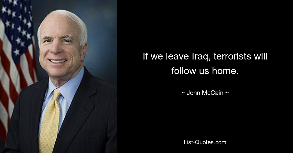 If we leave Iraq, terrorists will follow us home. — © John McCain