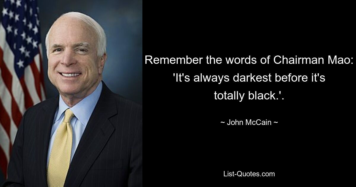 Remember the words of Chairman Mao: 'It's always darkest before it's totally black.'. — © John McCain