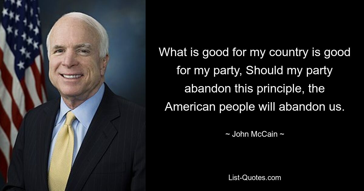 What is good for my country is good for my party, Should my party abandon this principle, the American people will abandon us. — © John McCain