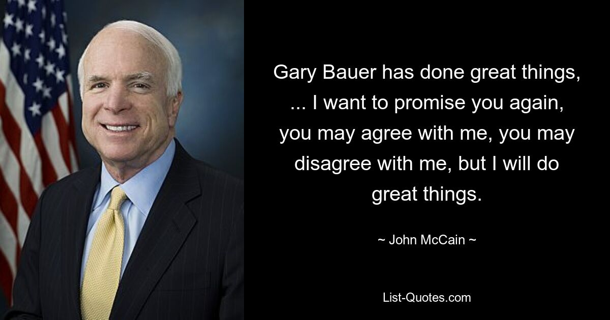 Gary Bauer has done great things, ... I want to promise you again, you may agree with me, you may disagree with me, but I will do great things. — © John McCain