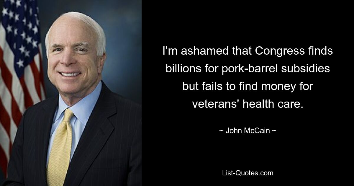 I'm ashamed that Congress finds billions for pork-barrel subsidies but fails to find money for veterans' health care. — © John McCain