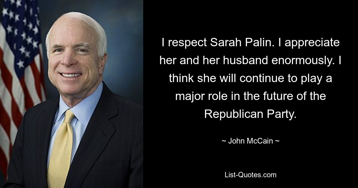 I respect Sarah Palin. I appreciate her and her husband enormously. I think she will continue to play a major role in the future of the Republican Party. — © John McCain