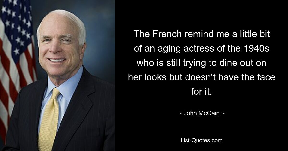 The French remind me a little bit of an aging actress of the 1940s who is still trying to dine out on her looks but doesn't have the face for it. — © John McCain