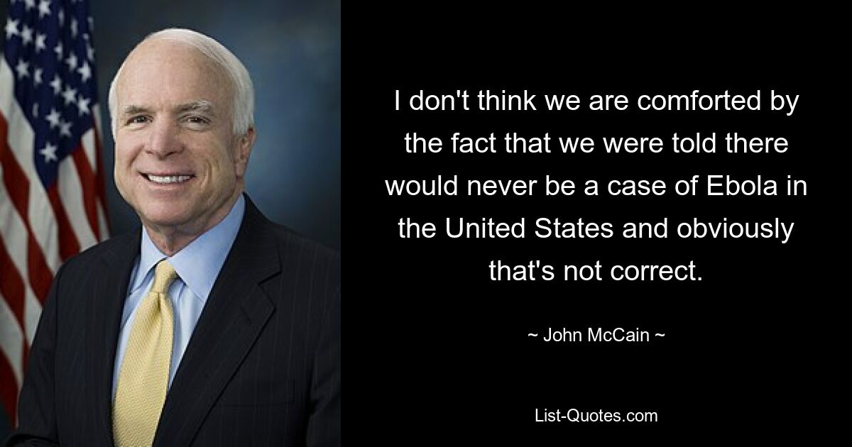 Ich glaube nicht, dass uns die Tatsache tröstet, dass uns gesagt wurde, dass es in den Vereinigten Staaten niemals einen Fall von Ebola geben würde, und das ist offensichtlich nicht korrekt. — © John McCain