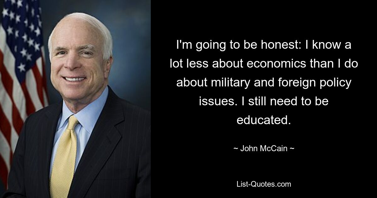 I'm going to be honest: I know a lot less about economics than I do about military and foreign policy issues. I still need to be educated. — © John McCain