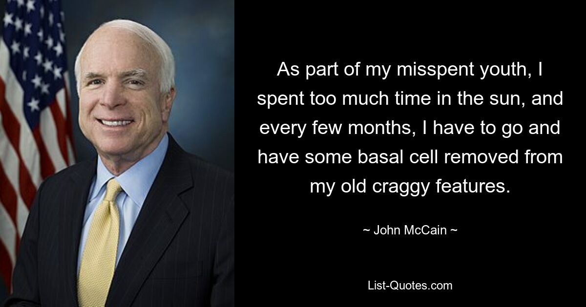 As part of my misspent youth, I spent too much time in the sun, and every few months, I have to go and have some basal cell removed from my old craggy features. — © John McCain