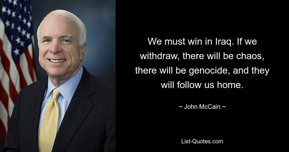 We must win in Iraq. If we withdraw, there will be chaos, there will be genocide, and they will follow us home. — © John McCain