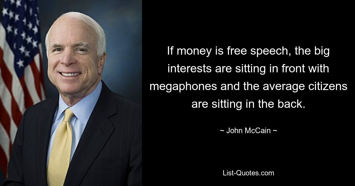 If money is free speech, the big interests are sitting in front with megaphones and the average citizens are sitting in the back. — © John McCain