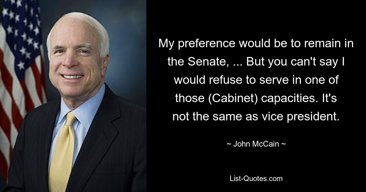 My preference would be to remain in the Senate, ... But you can't say I would refuse to serve in one of those (Cabinet) capacities. It's not the same as vice president. — © John McCain