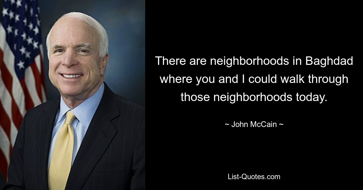 There are neighborhoods in Baghdad where you and I could walk through those neighborhoods today. — © John McCain