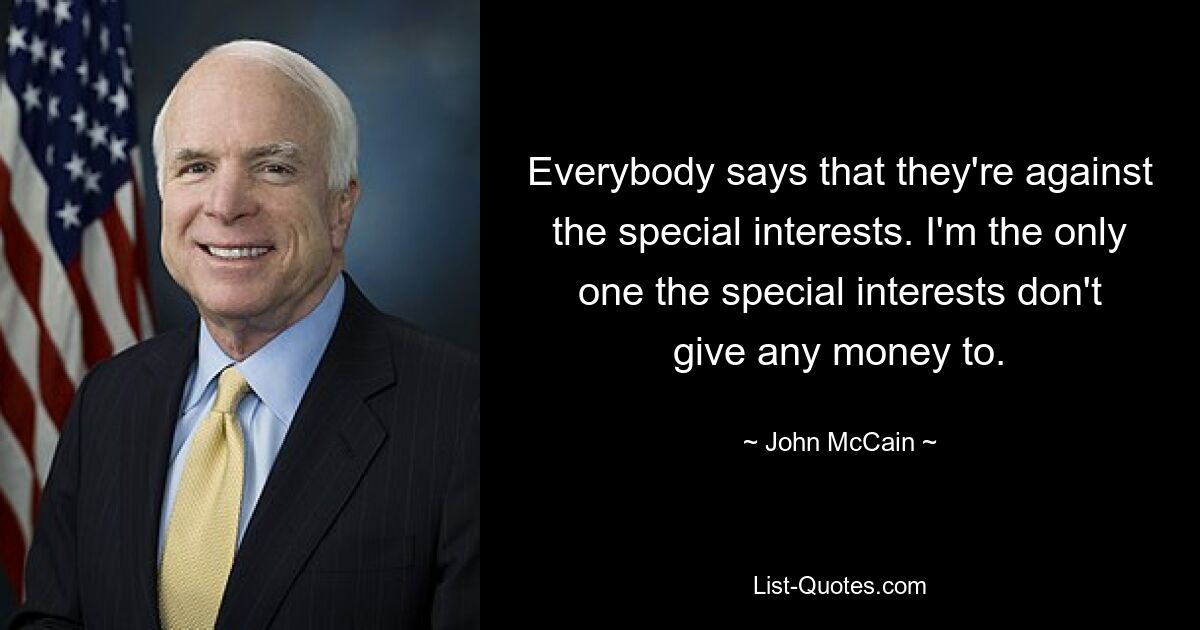 Everybody says that they're against the special interests. I'm the only one the special interests don't give any money to. — © John McCain