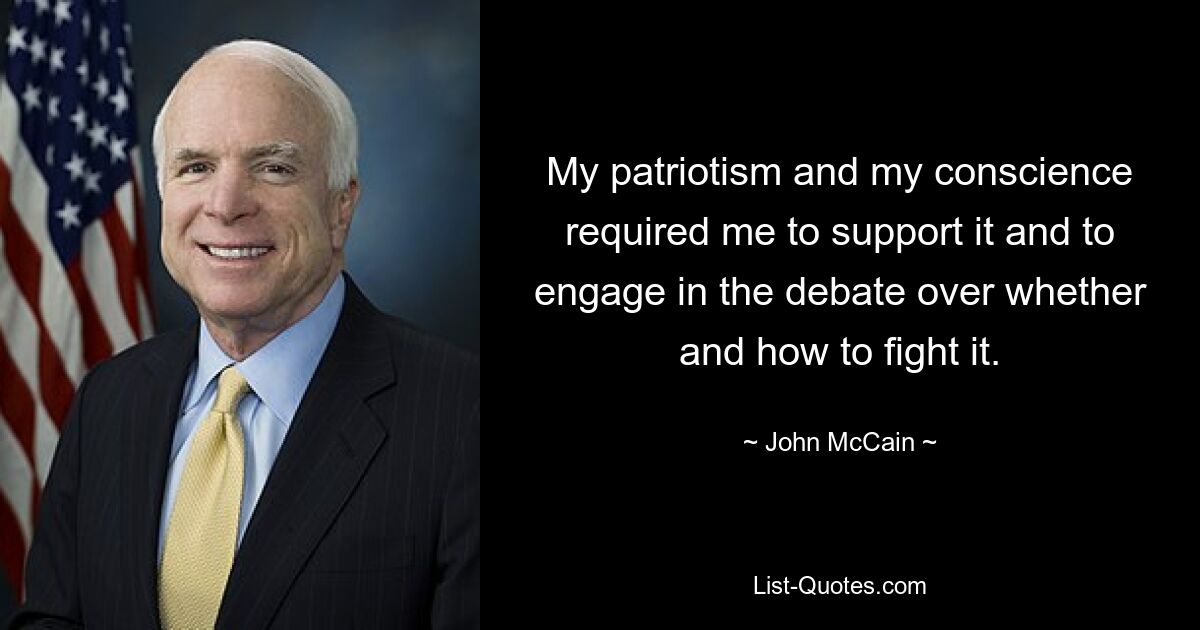 My patriotism and my conscience required me to support it and to engage in the debate over whether and how to fight it. — © John McCain