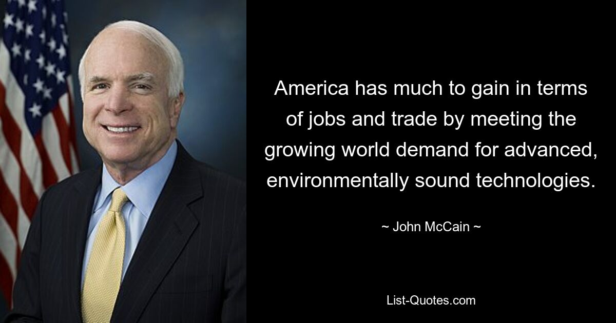 America has much to gain in terms of jobs and trade by meeting the growing world demand for advanced, environmentally sound technologies. — © John McCain