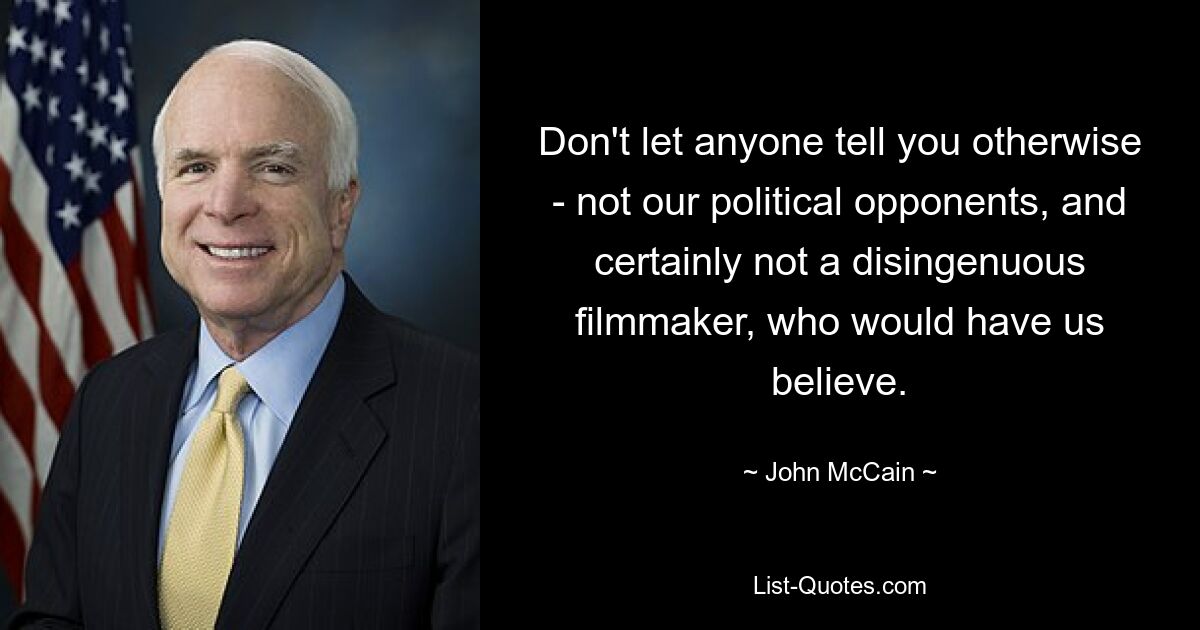 Don't let anyone tell you otherwise - not our political opponents, and certainly not a disingenuous filmmaker, who would have us believe. — © John McCain