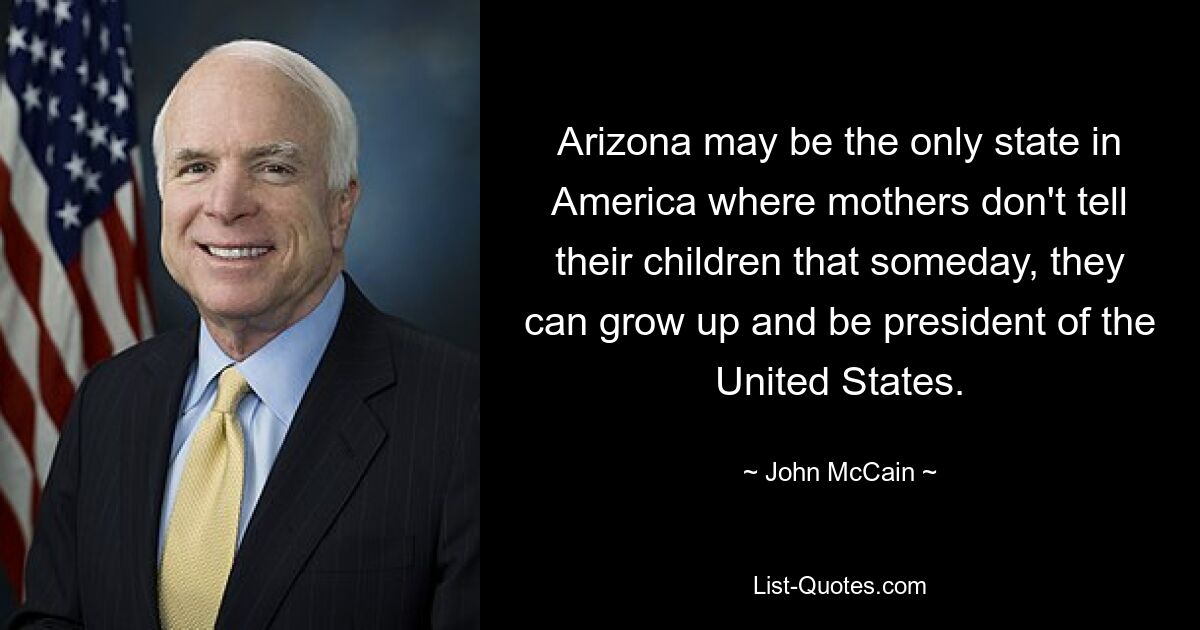 Arizona may be the only state in America where mothers don't tell their children that someday, they can grow up and be president of the United States. — © John McCain