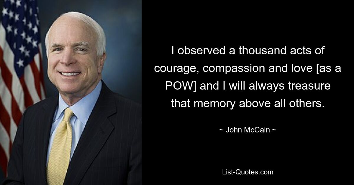 I observed a thousand acts of courage, compassion and love [as a POW] and I will always treasure that memory above all others. — © John McCain