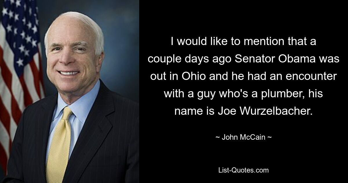 I would like to mention that a couple days ago Senator Obama was out in Ohio and he had an encounter with a guy who's a plumber, his name is Joe Wurzelbacher. — © John McCain