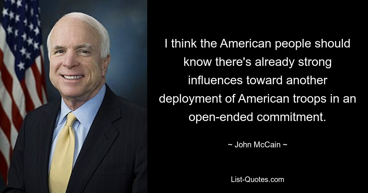 I think the American people should know there's already strong influences toward another deployment of American troops in an open-ended commitment. — © John McCain