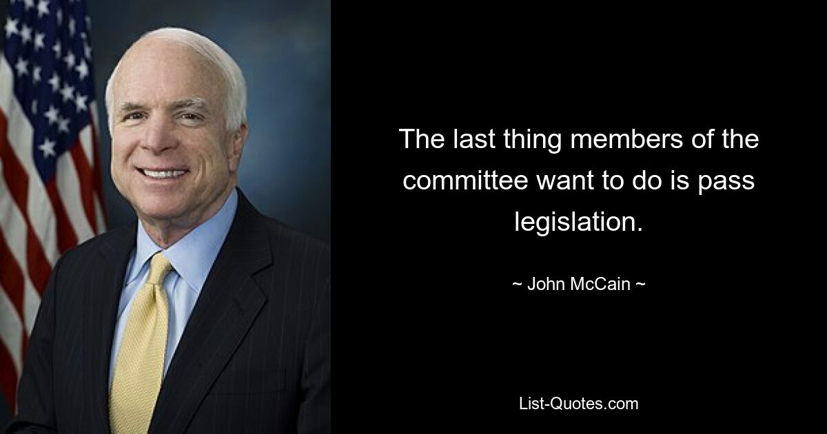 The last thing members of the committee want to do is pass legislation. — © John McCain