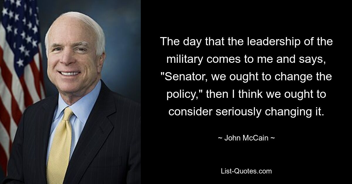 The day that the leadership of the military comes to me and says, "Senator, we ought to change the policy," then I think we ought to consider seriously changing it. — © John McCain