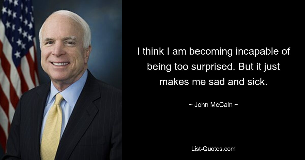 I think I am becoming incapable of being too surprised. But it just makes me sad and sick. — © John McCain