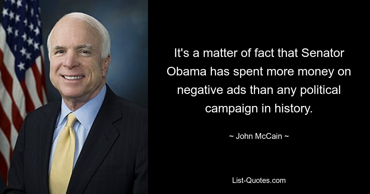 It's a matter of fact that Senator Obama has spent more money on negative ads than any political campaign in history. — © John McCain