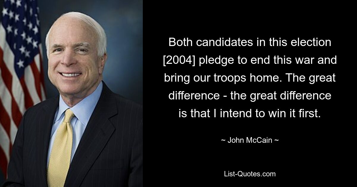 Both candidates in this election [2004] pledge to end this war and bring our troops home. The great difference - the great difference is that I intend to win it first. — © John McCain